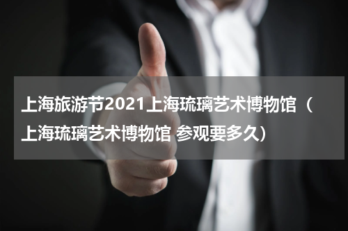 上海旅游节2021上海琉璃艺术博物馆（上海琉璃艺术博物馆 参观要多久）