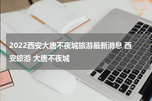 2022西安大唐不夜城旅游最新消息 西安旅游 大唐不夜城
