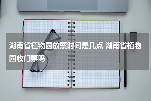 湖南省植物园放票时间是几点 湖南省植物园收门票吗