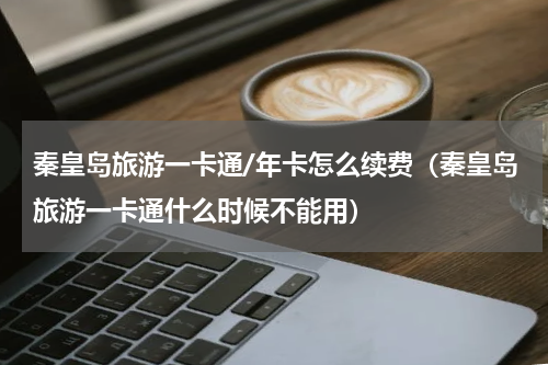 秦皇岛旅游一卡通/年卡怎么续费（秦皇岛旅游一卡通什么时候不能用）