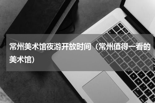 常州美术馆夜游开放时间（常州值得一看的美术馆）