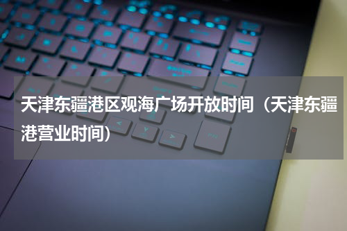 天津东疆港区观海广场开放时间（天津东疆港营业时间）