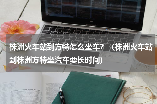 株洲火车站到方特怎么坐车？（株洲火车站到株洲方特坐汽车要长时间）