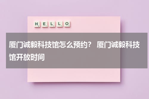 厦门诚毅科技馆怎么预约？ 厦门诚毅科技馆开放时间