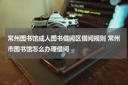 常州图书馆成人图书借阅区借阅规则 常州市图书馆怎么办理借阅