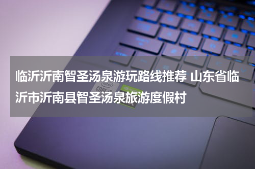 临沂沂南智圣汤泉游玩路线推荐 山东省临沂市沂南县智圣汤泉旅游度假村