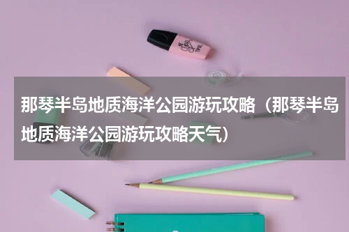 那琴半岛地质海洋公园游玩攻略（那琴半岛地质海洋公园游玩攻略天气）