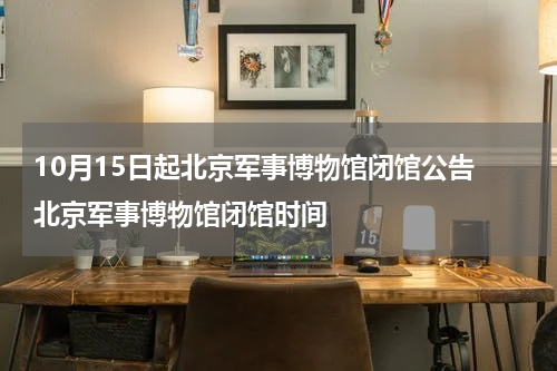 10月15日起北京军事博物馆闭馆公告 北京军事博物馆闭馆时间