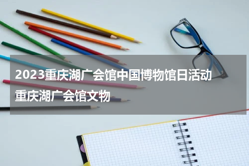 2023重庆湖广会馆中国博物馆日活动 重庆湖广会馆文物
