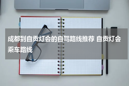 成都到自贡灯会的自驾路线推荐 自贡灯会乘车路线