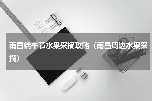南昌端午节水果采摘攻略（南昌周边水果采摘）