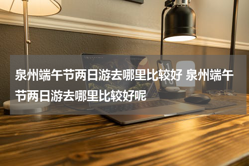 泉州端午节两日游去哪里比较好 泉州端午节两日游去哪里比较好呢