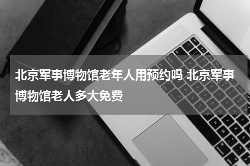 北京军事博物馆老年人用预约吗 北京军事博物馆老人多大免费