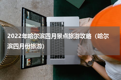 2022年哈尔滨四月景点旅游攻略（哈尔滨四月份旅游）