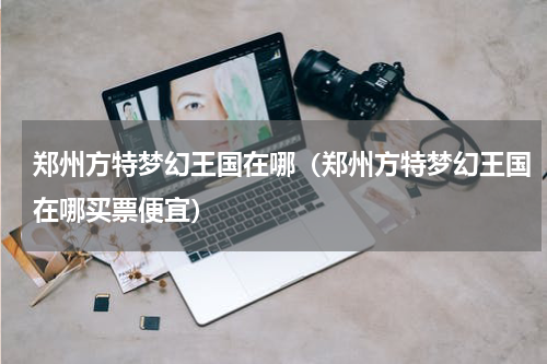 郑州方特梦幻王国在哪（郑州方特梦幻王国在哪买票便宜）