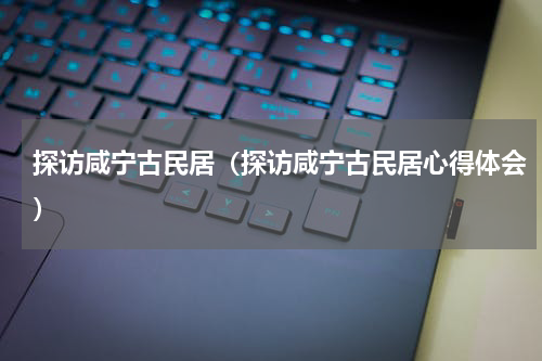 探访咸宁古民居（探访咸宁古民居心得体会）