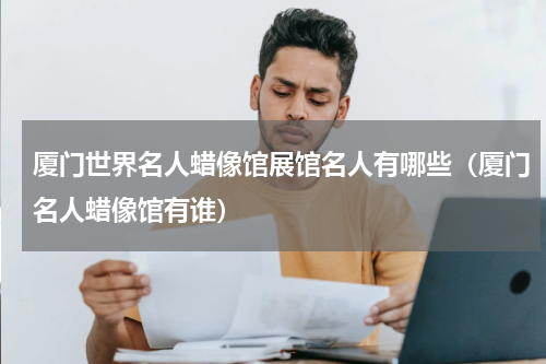 厦门世界名人蜡像馆展馆名人有哪些（厦门名人蜡像馆有谁）