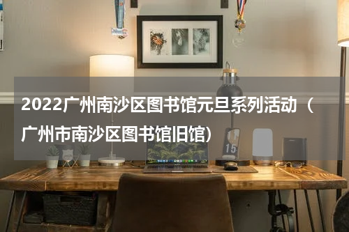 2022广州南沙区图书馆元旦系列活动（广州市南沙区图书馆旧馆）