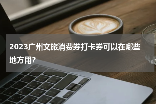 2023广州文旅消费券打卡券可以在哪些地方用？