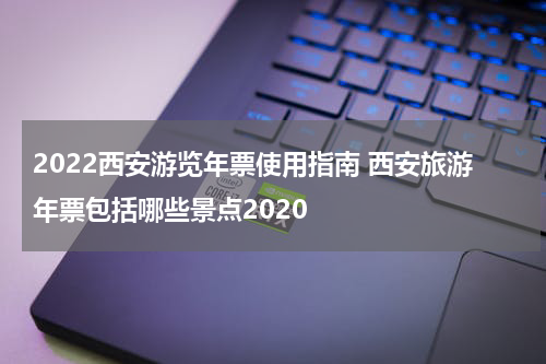 2022西安游览年票使用指南 西安旅游年票包括哪些景点2020
