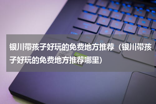 银川带孩子好玩的免费地方推荐（银川带孩子好玩的免费地方推荐哪里）