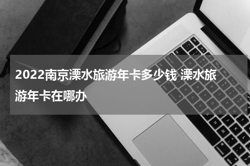 2022南京溧水旅游年卡多少钱 溧水旅游年卡在哪办