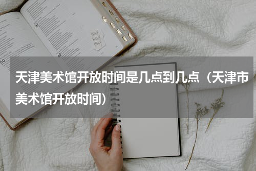 天津美术馆开放时间是几点到几点（天津市美术馆开放时间）