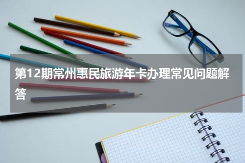 第12期常州惠民旅游年卡办理常见问题解答
