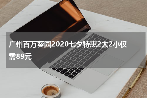 广州百万葵园2020七夕特惠2大2小仅需89元