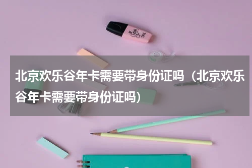 北京欢乐谷年卡需要带身份证吗（北京欢乐谷年卡需要带身份证吗）