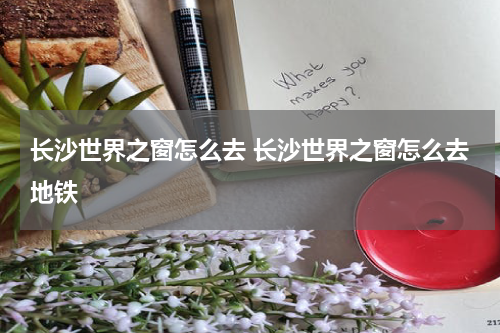 长沙世界之窗怎么去 长沙世界之窗怎么去地铁