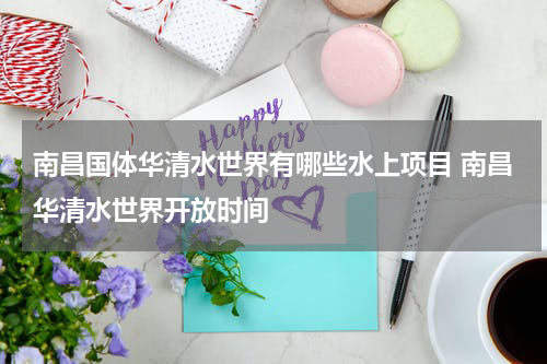 南昌国体华清水世界有哪些水上项目 南昌华清水世界开放时间