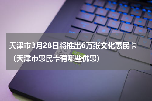 天津市3月28日将推出6万张文化惠民卡（天津市惠民卡有哪些优惠）