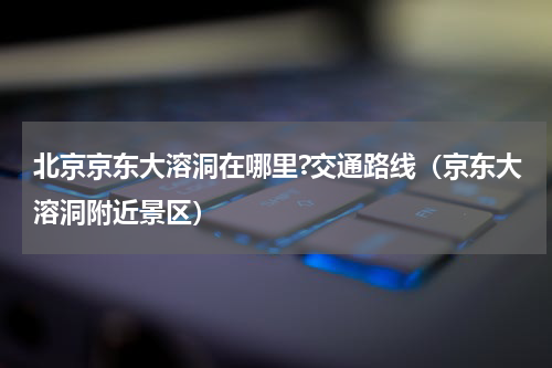 北京京东大溶洞在哪里?交通路线（京东大溶洞附近景区）
