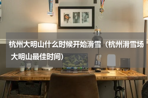 杭州大明山什么时候开始滑雪（杭州滑雪场 大明山最佳时间）