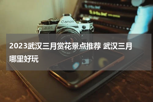 2023武汉三月赏花景点推荐 武汉三月哪里好玩