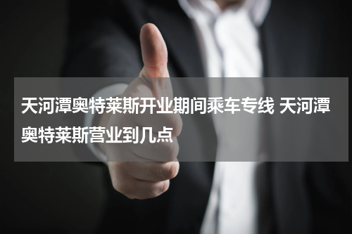 天河潭奥特莱斯开业期间乘车专线 天河潭奥特莱斯营业到几点