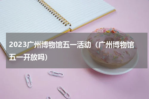 2023广州博物馆五一活动（广州博物馆五一开放吗）