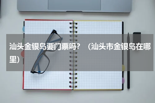 汕头金银岛要门票吗？（汕头市金银岛在哪里）