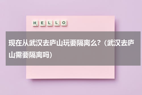 现在从武汉去庐山玩要隔离么?（武汉去庐山需要隔离吗）