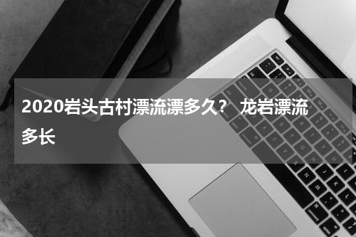 2020岩头古村漂流漂多久？ 龙岩漂流多长