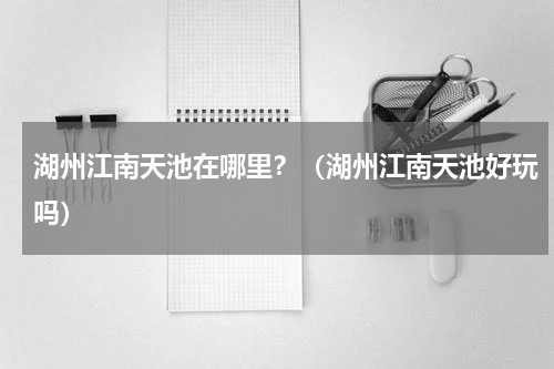 湖州江南天池在哪里？（湖州江南天池好玩吗）