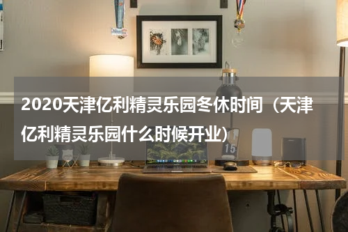 2020天津亿利精灵乐园冬休时间（天津亿利精灵乐园什么时候开业）
