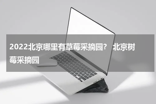 2022北京哪里有草莓采摘园？ 北京树莓采摘园