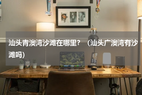 汕头青澳湾沙滩在哪里？（汕头广澳湾有沙滩吗）