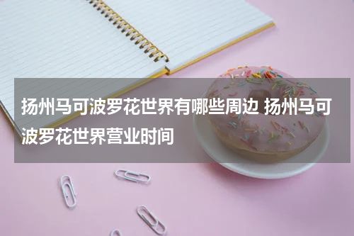 扬州马可波罗花世界有哪些周边 扬州马可波罗花世界营业时间