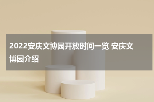 2022安庆文博园开放时间一览 安庆文博园介绍