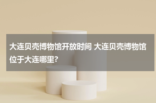 大连贝壳博物馆开放时间 大连贝壳博物馆位于大连哪里?