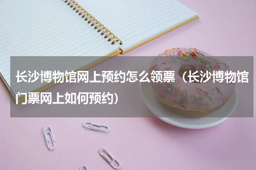 长沙博物馆网上预约怎么领票（长沙博物馆门票网上如何预约）