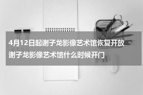 4月12日起谢子龙影像艺术馆恢复开放 谢子龙影像艺术馆什么时候开门